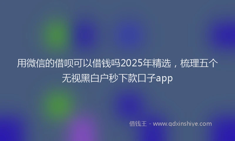 用微信的借呗可以借钱吗2025年精选，梳理五个无视黑白户秒下款口子app