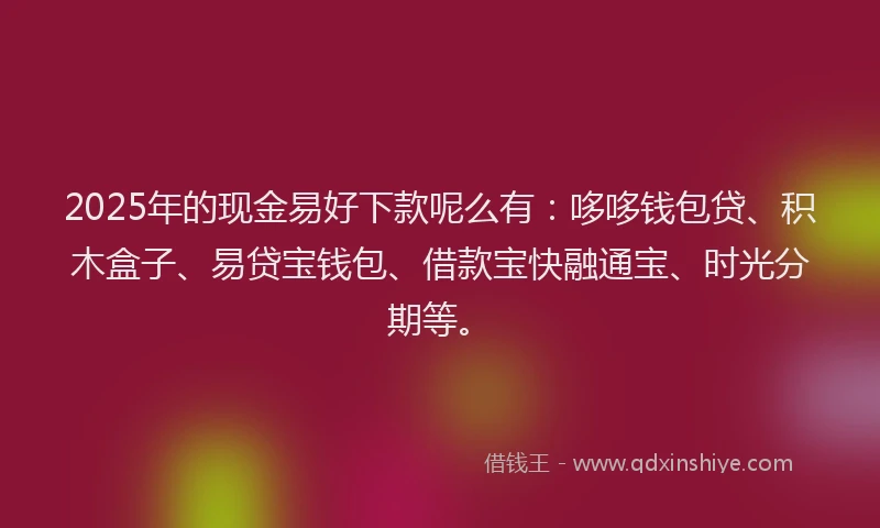 2025年的现金易好下款呢么有：哆哆钱包贷、积木盒子、易贷宝钱包、借款宝快融通宝、时光分期等。