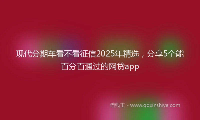 现代分期车看不看征信2025年精选，分享5个能百分百通过的网贷app