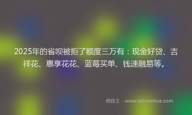 2025年的省呗被拒了额度三万有：现金好贷、吉祥花、惠享花花、蓝莓买单、钱速融易等。