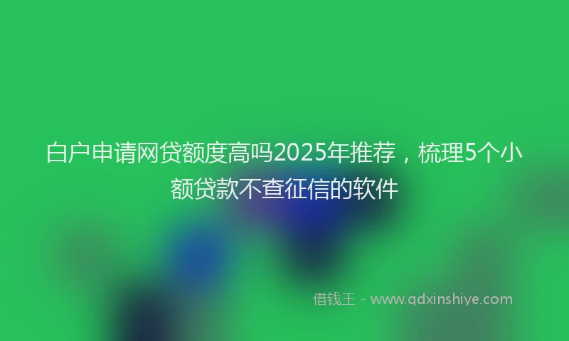 白户申请网贷额度高吗2025年推荐，梳理5个小额贷款不查征信的软件