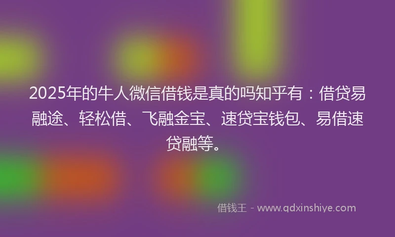 2025年的牛人微信借钱是真的吗知乎有：借贷易融途、轻松借、飞融金宝、速贷宝钱包、易借速贷融等。