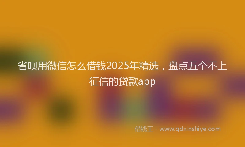 省呗用微信怎么借钱2025年精选，盘点五个不上征信的贷款app