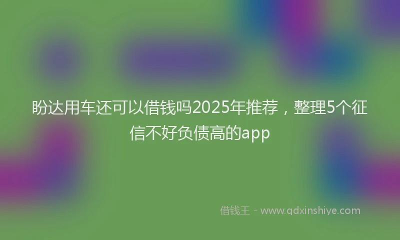 盼达用车还可以借钱吗2025年推荐，整理5个征信不好负债高的app