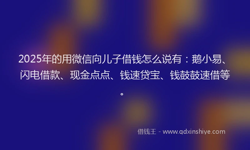 2025年的用微信向儿子借钱怎么说有：鹅小易、闪电借款、现金点点、钱速贷宝、钱鼓鼓速借等。