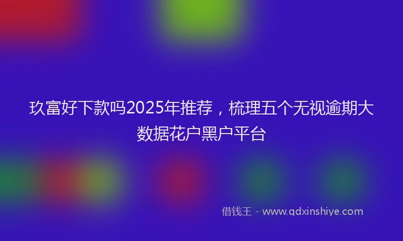 玖富好下款吗2025年推荐，梳理五个无视逾期大数据花户黑户平台