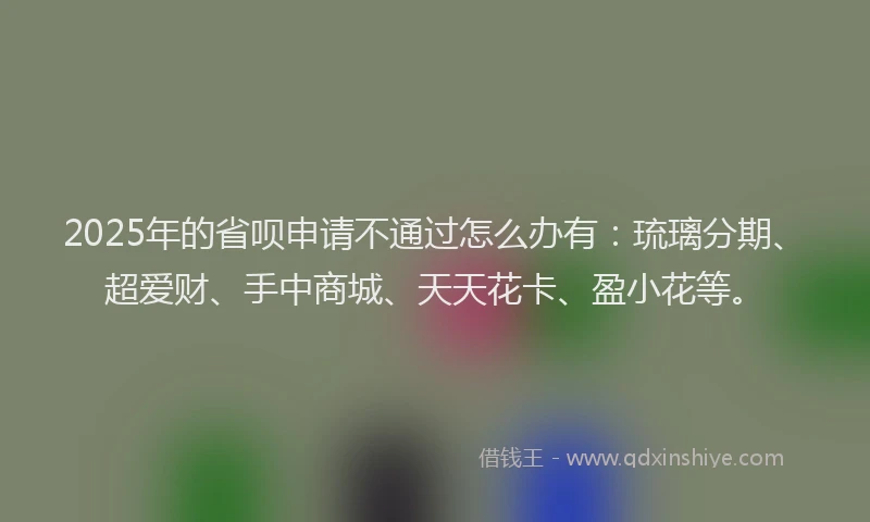 2025年的省呗申请不通过怎么办有：琉璃分期、超爱财、手中商城、天天花卡、盈小花等。