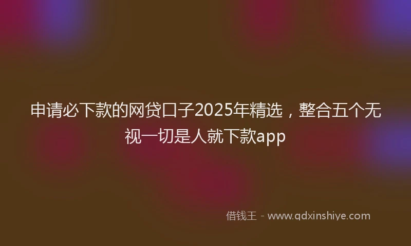 申请必下款的网贷口子2025年精选，整合五个无视一切是人就下款app