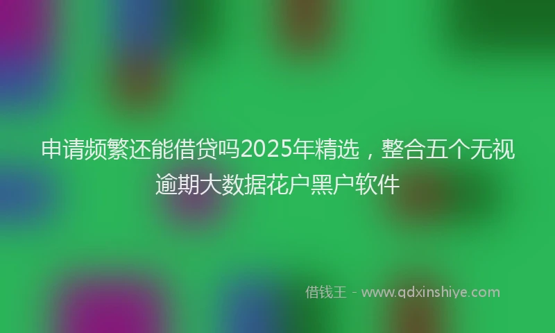 申请频繁还能借贷吗2025年精选，整合五个无视逾期大数据花户黑户软件