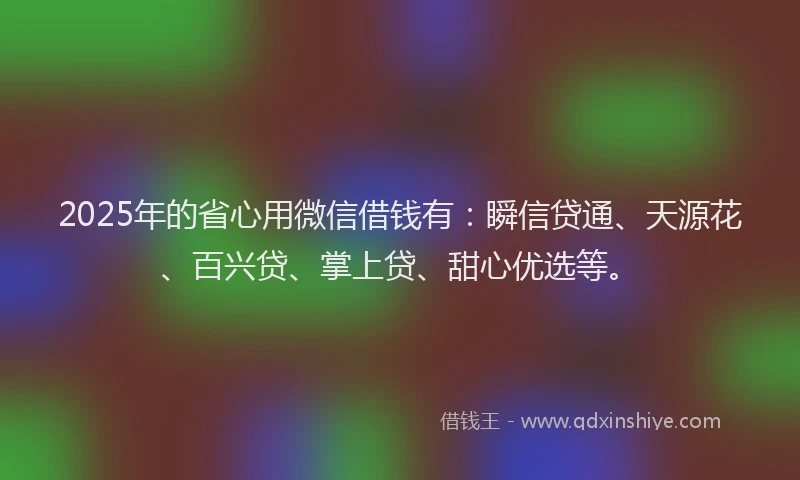 2025年的省心用微信借钱有：瞬信贷通、天源花、百兴贷、掌上贷、甜心优选等。