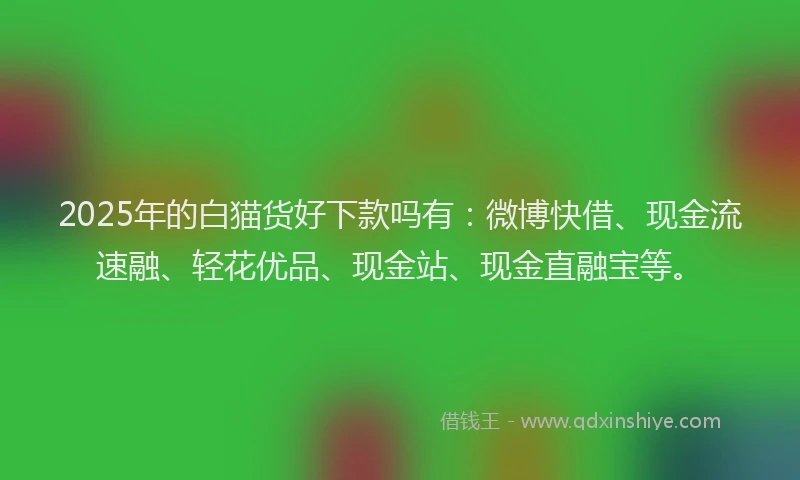2025年的白猫货好下款吗有：微博快借、现金流速融、轻花优品、现金站、现金直融宝等。