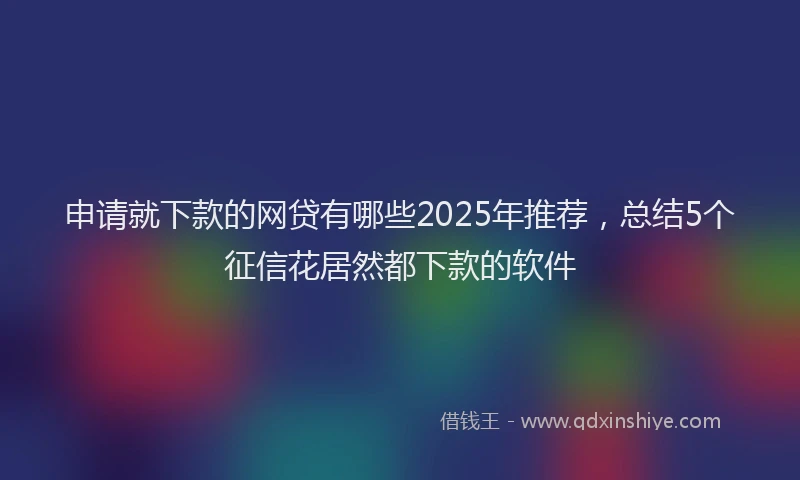 申请就下款的网贷有哪些2025年推荐，总结5个征信花居然都下款的软件