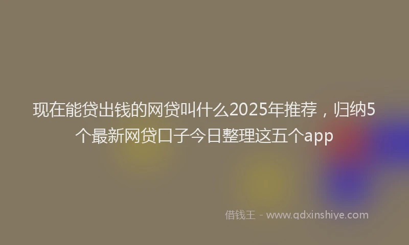 现在能贷出钱的网贷叫什么2025年推荐，归纳5个最新网贷口子今日整理这五个app