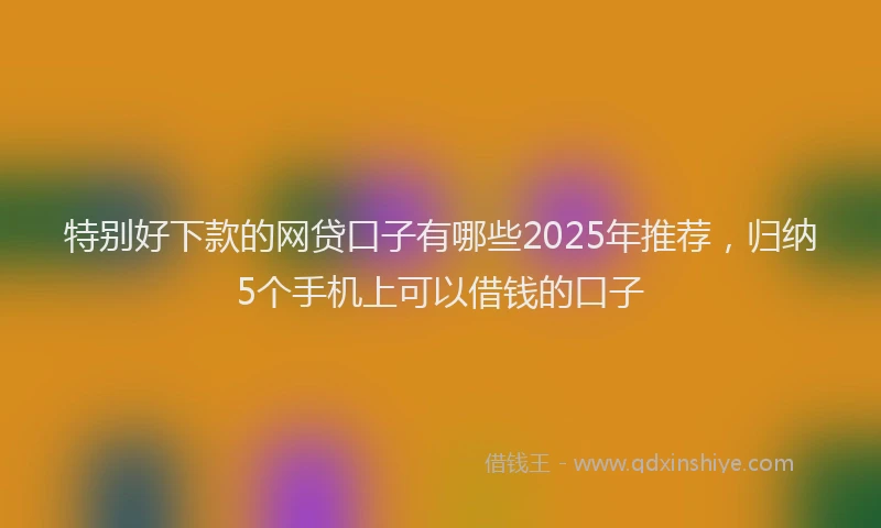 特别好下款的网贷口子有哪些2025年推荐，归纳5个手机上可以借钱的口子