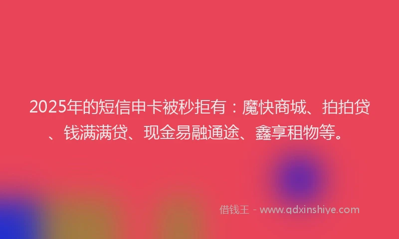 2025年的短信申卡被秒拒有：魔快商城、拍拍贷、钱满满贷、现金易融通途、鑫享租物等。