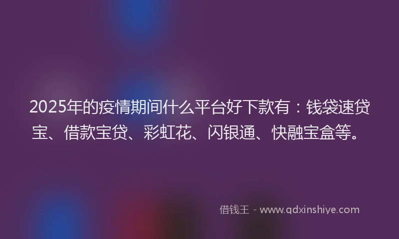 2025年的疫情期间什么平台好下款有：钱袋速贷宝、借款宝贷、彩虹花、闪银通、快融宝盒等。