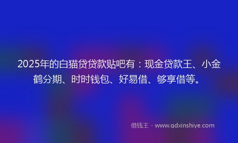 2025年的白猫贷贷款贴吧有：现金贷款王、小金鹤分期、时时钱包、好易借、够享借等。