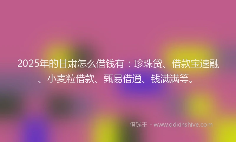 2025年的甘肃怎么借钱有：珍珠贷、借款宝速融、小麦粒借款、甄易借通、钱满满等。