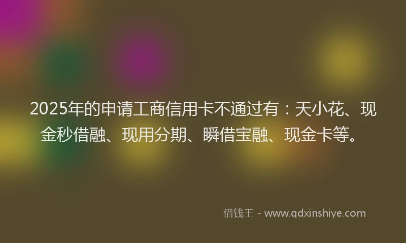 2025年的申请工商信用卡不通过有：天小花、现金秒借融、现用分期、瞬借宝融、现金卡等。