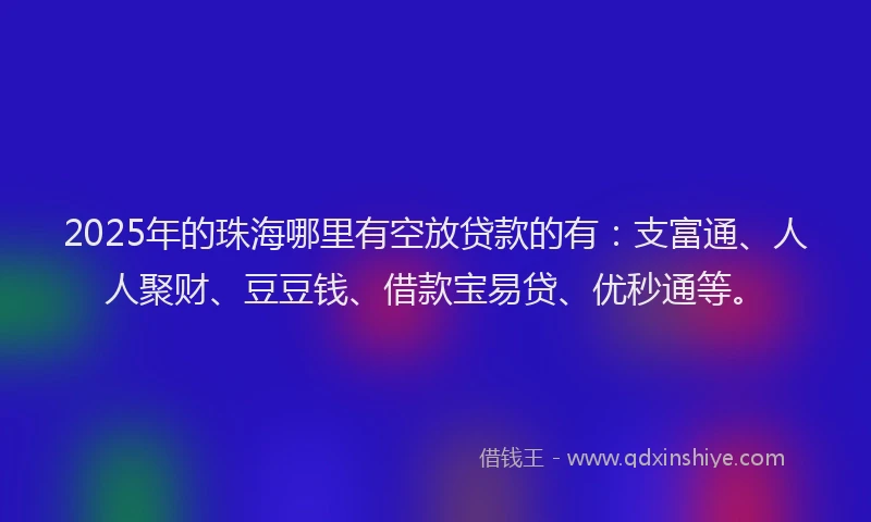 2025年的珠海哪里有空放贷款的有：支富通、人人聚财、豆豆钱、借款宝易贷、优秒通等。
