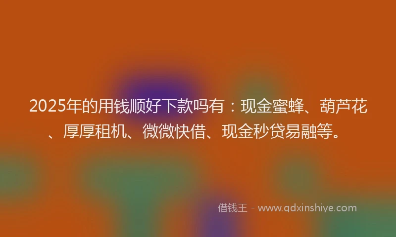 2025年的用钱顺好下款吗有：现金蜜蜂、葫芦花、厚厚租机、微微快借、现金秒贷易融等。