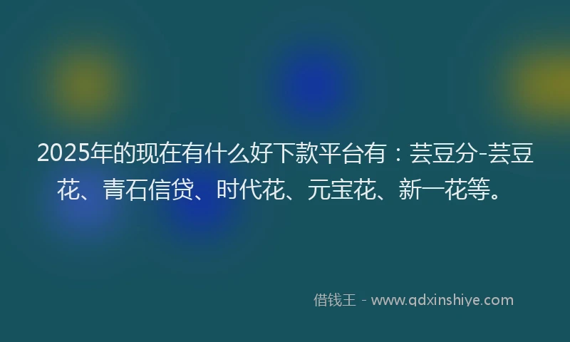 2025年的现在有什么好下款平台有：芸豆分-芸豆花、青石信贷、时代花、元宝花、新一花等。