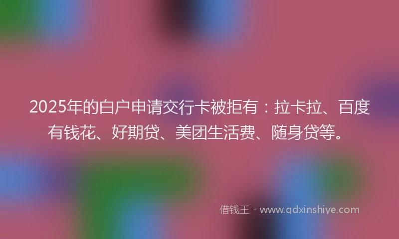 2025年的白户申请交行卡被拒有：拉卡拉、百度有钱花、好期贷、美团生活费、随身贷等。