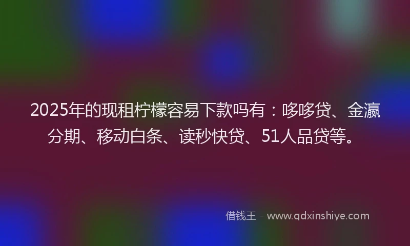 2025年的现租柠檬容易下款吗有：哆哆贷、金瀛分期、移动白条、读秒快贷、51人品贷等。