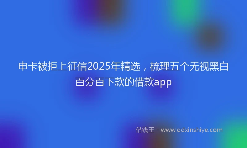 申卡被拒上征信2025年精选，梳理五个无视黑白百分百下款的借款app