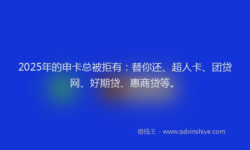2025年的申卡总被拒有：替你还、超人卡、团贷网、好期贷、惠商贷等。