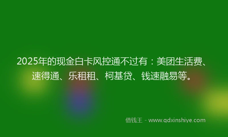 2025年的现金白卡风控通不过有：美团生活费、速得通、乐租租、柯基贷、钱速融易等。