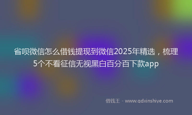 省呗微信怎么借钱提现到微信2025年精选，梳理5个不看征信无视黑白百分百下款app