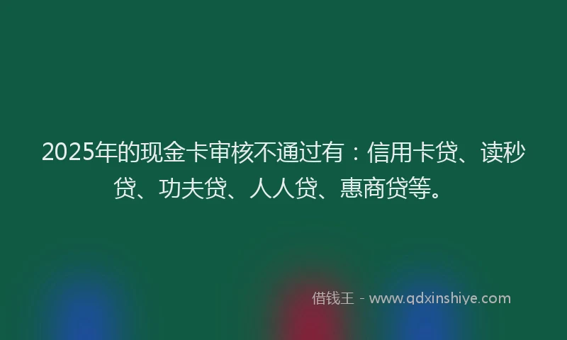 2025年的现金卡审核不通过有：信用卡贷、读秒贷、功夫贷、人人贷、惠商贷等。