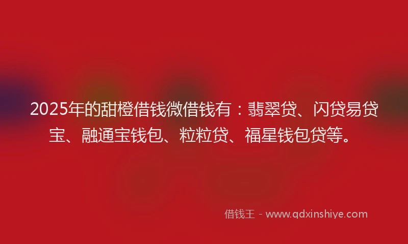 2025年的甜橙借钱微借钱有：翡翠贷、闪贷易贷宝、融通宝钱包、粒粒贷、福星钱包贷等。
