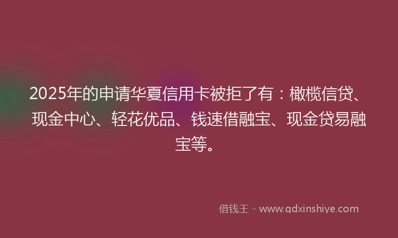 2025年的申请华夏信用卡被拒了有：橄榄信贷、现金中心、轻花优品、钱速借融宝、现金贷易融宝等。