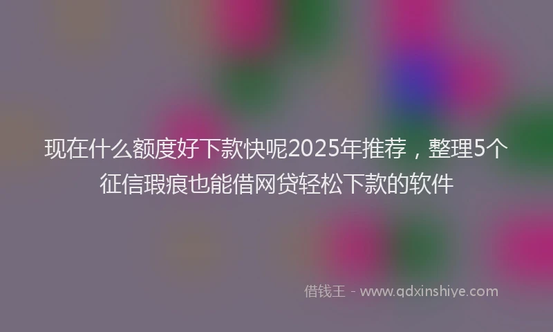 现在什么额度好下款快呢2025年推荐，整理5个征信瑕疵也能借网贷轻松下款的软件