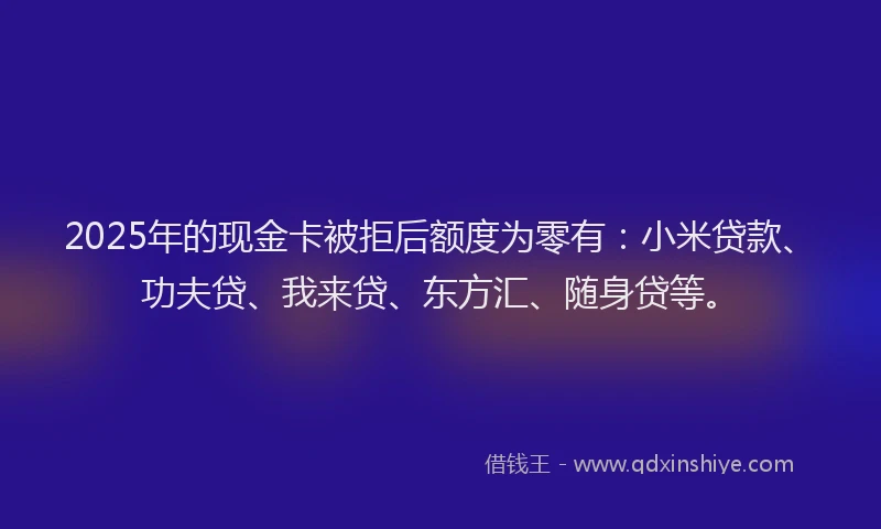 2025年的现金卡被拒后额度为零有：小米贷款、功夫贷、我来贷、东方汇、随身贷等。