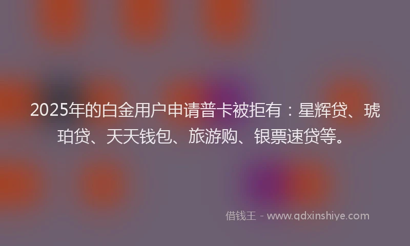 2025年的白金用户申请普卡被拒有：星辉贷、琥珀贷、天天钱包、旅游购、银票速贷等。