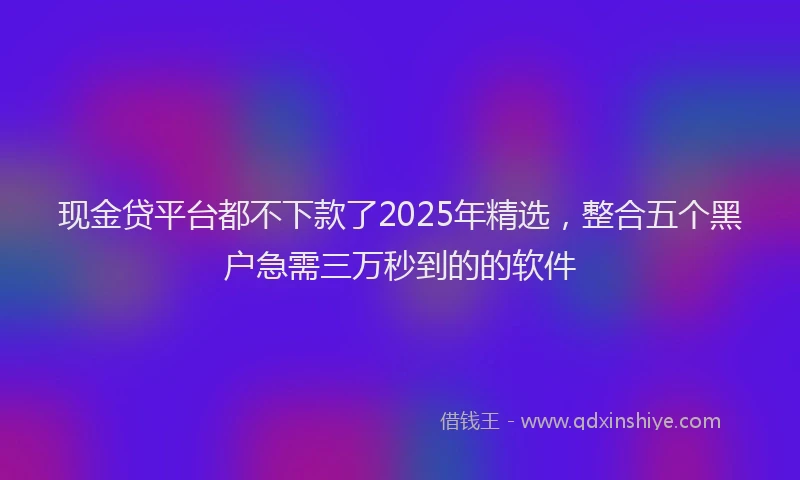 现金贷平台都不下款了2025年精选，整合五个黑户急需三万秒到的的软件