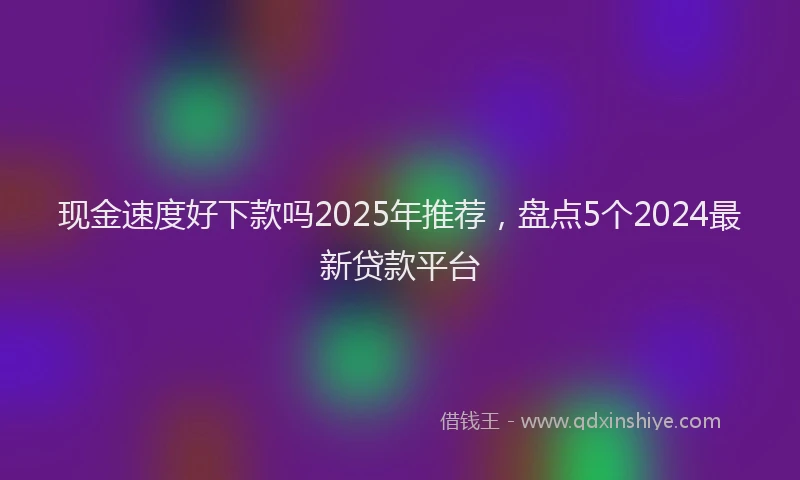 现金速度好下款吗2025年推荐，盘点5个2024最新贷款平台