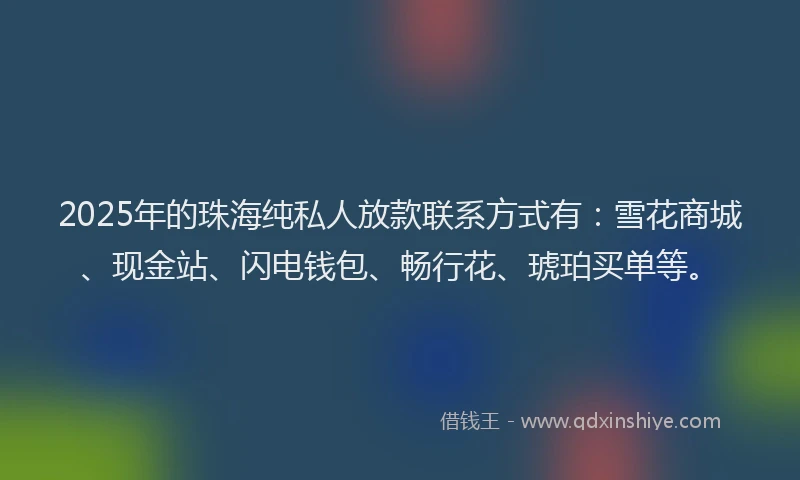 2025年的珠海纯私人放款联系方式有：雪花商城、现金站、闪电钱包、畅行花、琥珀买单等。