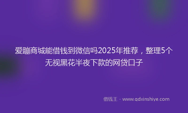 爱蹦商城能借钱到微信吗2025年推荐，整理5个无视黑花半夜下款的网贷口子