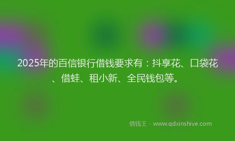 2025年的百信银行借钱要求有：抖享花、口袋花、借蛙、租小新、全民钱包等。