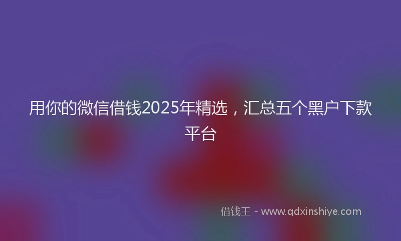 用你的微信借钱2025年精选，汇总五个黑户下款平台