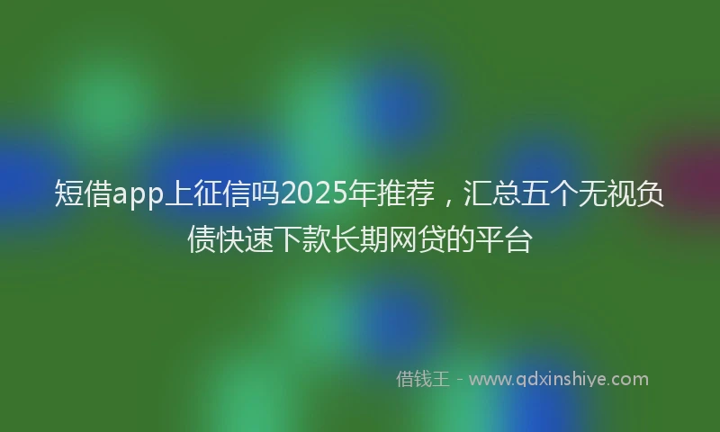 短借app上征信吗2025年推荐，汇总五个无视负债快速下款长期网贷的平台