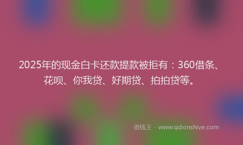 2025年的现金白卡还款提款被拒有：360借条、花呗、你我贷、好期贷、拍拍贷等。