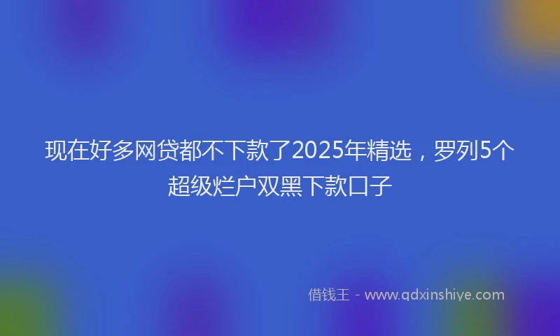 现在好多网贷都不下款了2025年精选，罗列5个超级烂户双黑下款口子