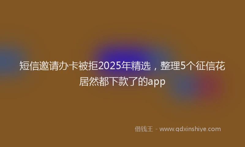 短信邀请办卡被拒2025年精选，整理5个征信花居然都下款了的app