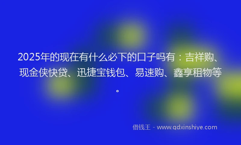 2025年的现在有什么必下的口子吗有：吉祥购、现金侠快贷、迅捷宝钱包、易速购、鑫享租物等。