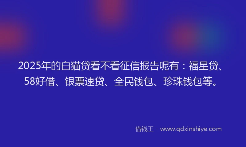 2025年的白猫贷看不看征信报告呢有：福星贷、58好借、银票速贷、全民钱包、珍珠钱包等。